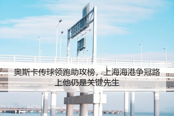 奥斯卡传球领跑助攻榜，上海海港争冠路上他仍是关键先生