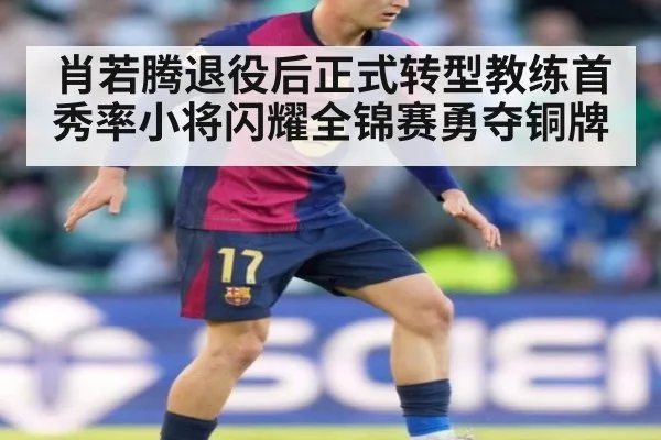 肖若腾退役后正式转型教练首秀率小将闪耀全锦赛勇夺铜牌