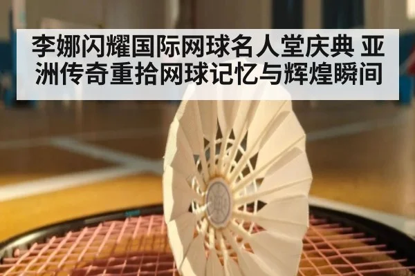 李娜闪耀国际网球名人堂庆典 亚洲传奇重拾网球记忆与辉煌瞬间